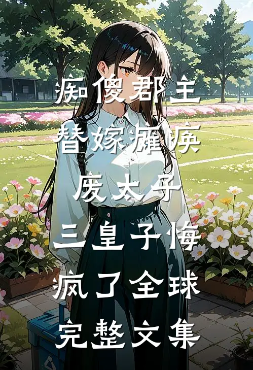痴傻郡主替嫁瘫痪废太子，三皇子悔疯了全球完整文集