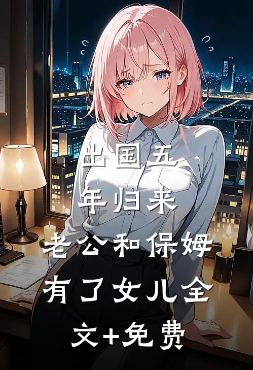 出国五年归来，老公和保姆有了女儿全文+免费