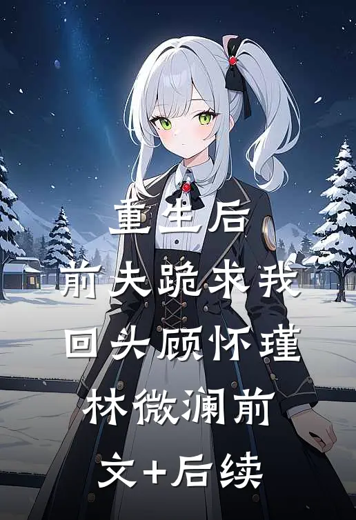 重生后，前夫跪求我回头顾怀瑾林微澜前文+后续
