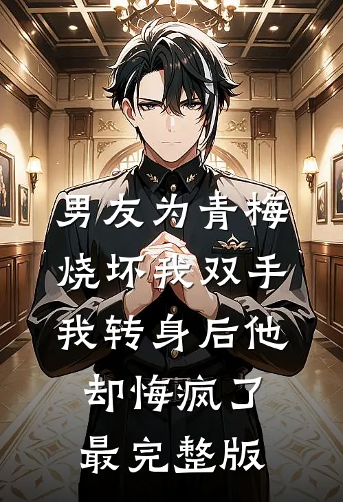 男友为青梅烧坏我双手，我转身后他却悔疯了最完整版