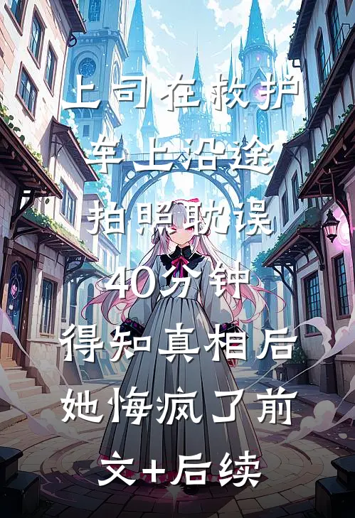 上司在救护车上沿途拍照耽误40分钟，得知真相后她悔疯了前文+后续
