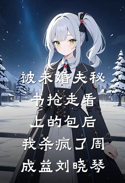 被未婚夫秘书抢走看上的包后，我杀疯了周成益刘晓琴