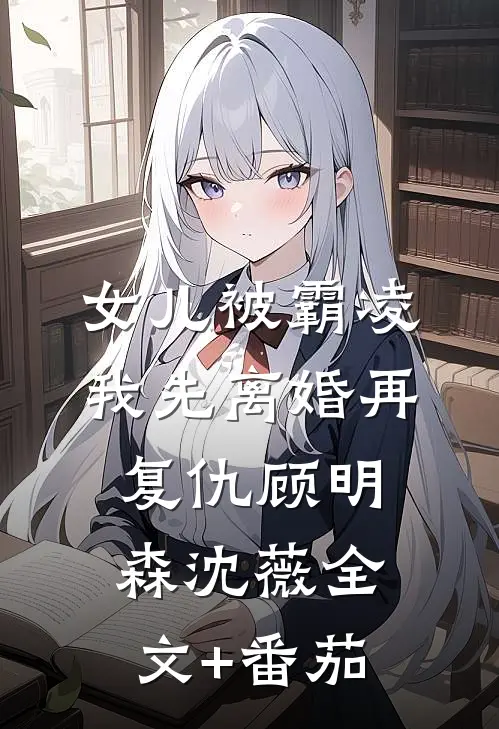 女儿被霸凌，我先离婚再复仇顾明森沈薇全文+番茄