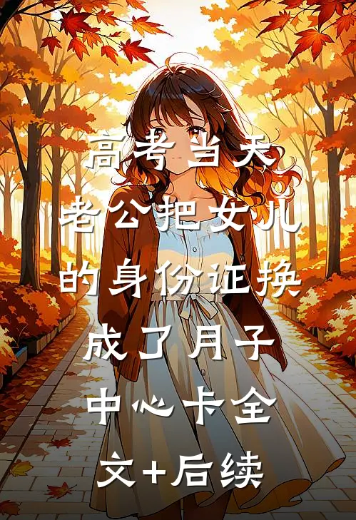 高考当天，老公把女儿的身份证换成了月子中心卡全文+后续