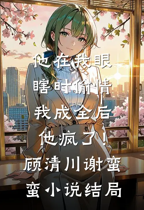他在我眼瞎时偷情，我成全后他疯了！顾清川谢蛮蛮小说结局