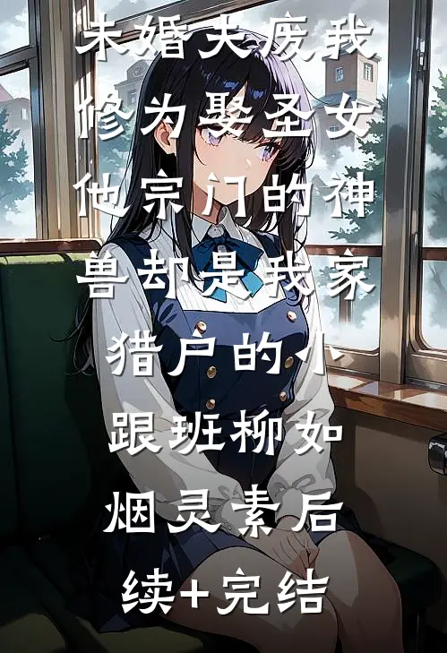 未婚夫废我修为娶圣女，他宗门的神兽却是我家猎户的小跟班柳如烟灵素后续+完结