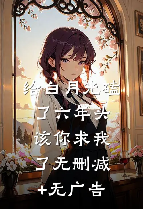 给白月光磕了六年头，该你求我了无删减+无广告