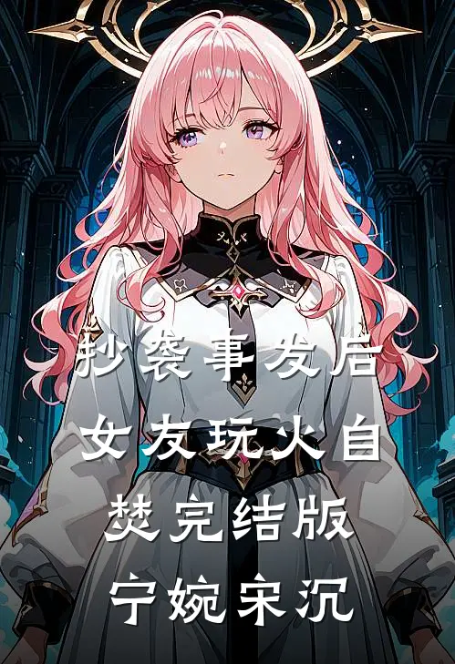 抄袭事发后，女友玩火自焚完结版宁婉宋沉