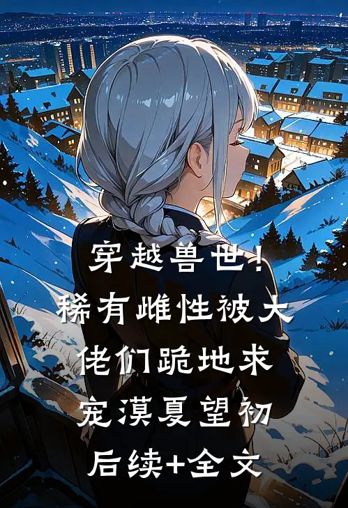 穿越兽世！稀有雌性被大佬们跪地求宠漠夏望初后续+全文