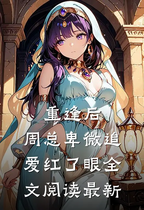 重逢后，周总卑微追爱红了眼全文阅读最新