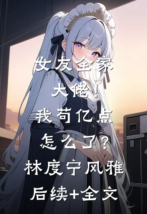 女友全家大佬！我苟亿点怎么了？林度宁风雅后续+全文