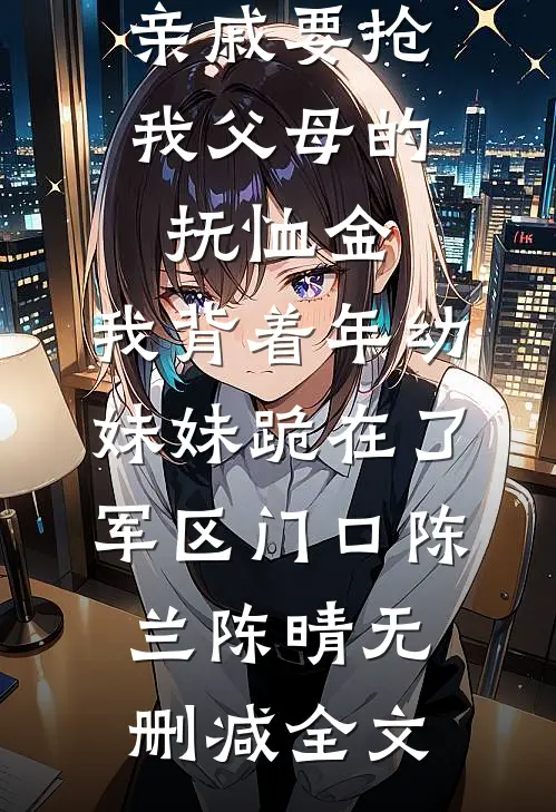 亲戚要抢我父母的抚恤金，我背着年幼妹妹跪在了军区门口陈兰陈晴无删减全文