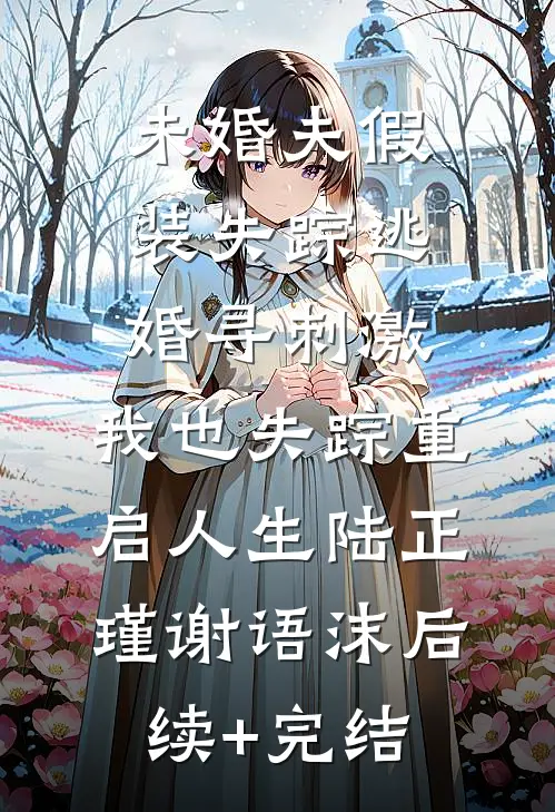 未婚夫假装失踪逃婚寻刺激，我也失踪重启人生陆正瑾谢语沫后续+完结