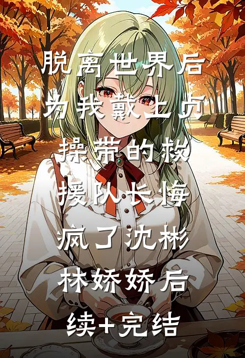 脱离世界后，为我戴上贞操带的救援队长悔疯了沈彬林娇娇后续+完结
