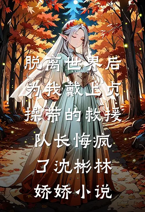 脱离世界后，为我戴上贞操带的救援队长悔疯了沈彬林娇娇小说