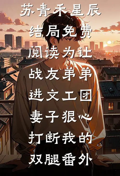 苏青禾星辰结局免费阅读为让战友弟弟进文工团，妻子狠心打断我的双腿番外