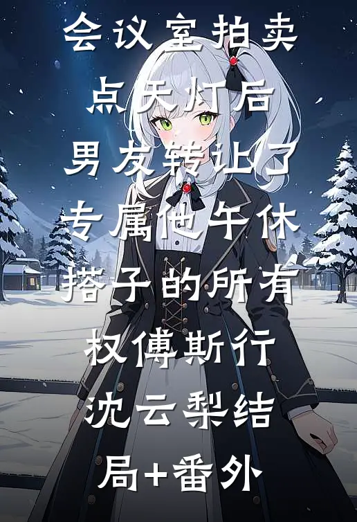 会议室拍卖点天灯后，男友转让了专属他午休搭子的所有权傅斯行沈云梨结局+番外