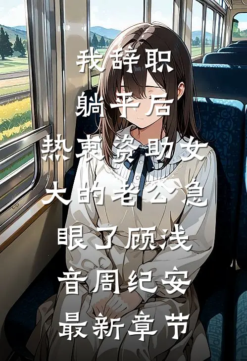 我辞职躺平后，热衷资助女大的老公急眼了顾浅音周纪安最新章节