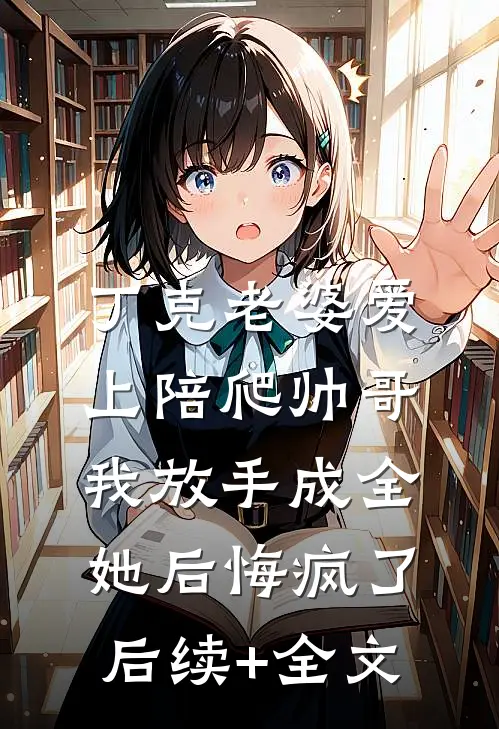 丁克老婆爱上陪爬帅哥，我放手成全她后悔疯了后续+全文