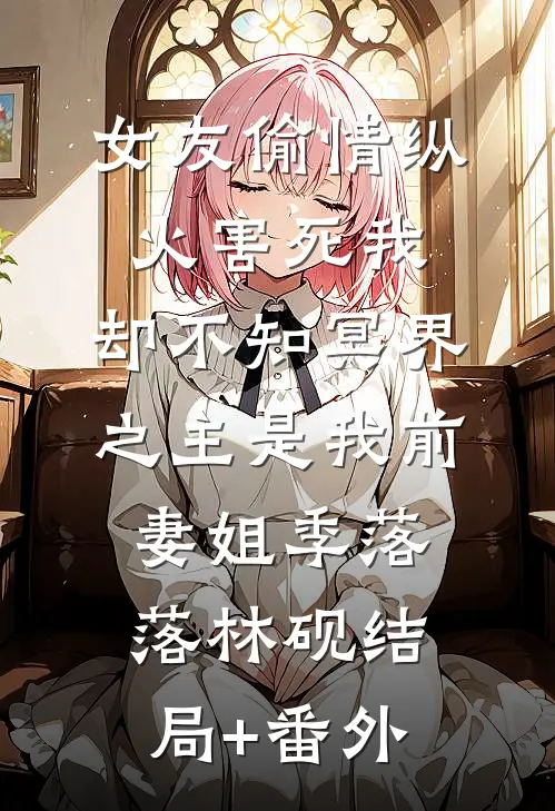 女友偷情纵火害死我，却不知冥界之主是我前妻姐季落落林砚结局+番外