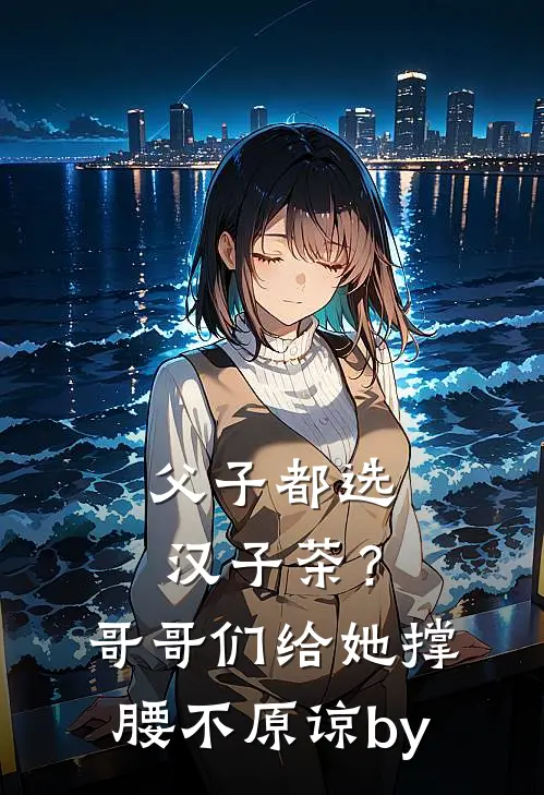 父子都选汉子茶？哥哥们给她撑腰不原谅by