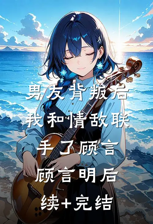 男友背叛后，我和情敌联手了顾言顾言明后续+完结