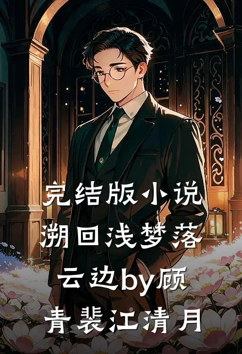 完结版小说溯回浅梦落云边by顾青裴江清月