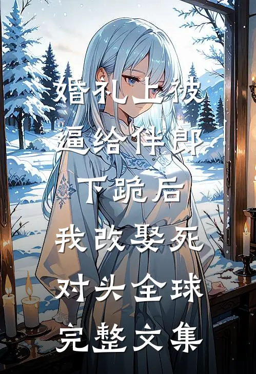 婚礼上被逼给伴郎下跪后，我改娶死对头全球完整文集