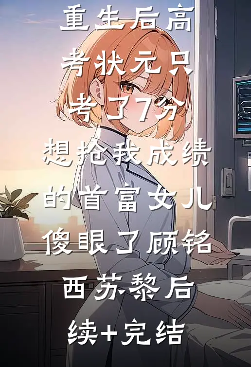 重生后高考状元只考了7分，想抢我成绩的首富女儿傻眼了顾铭西苏黎后续+完结