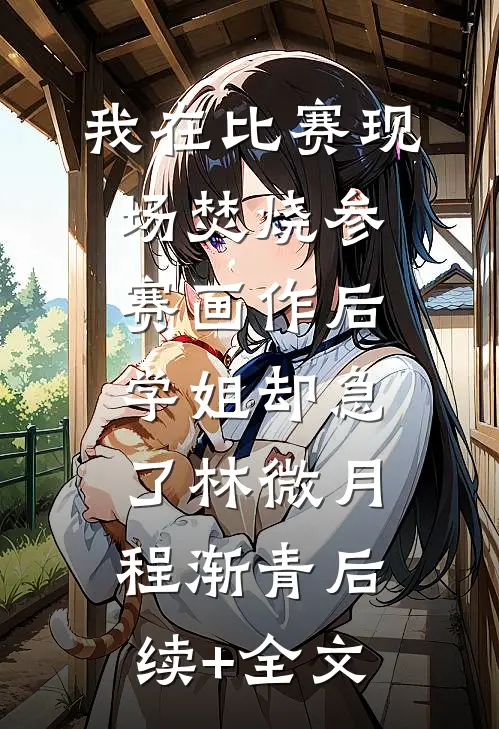 我在比赛现场焚烧参赛画作后，学姐却急了林微月程渐青后续+全文