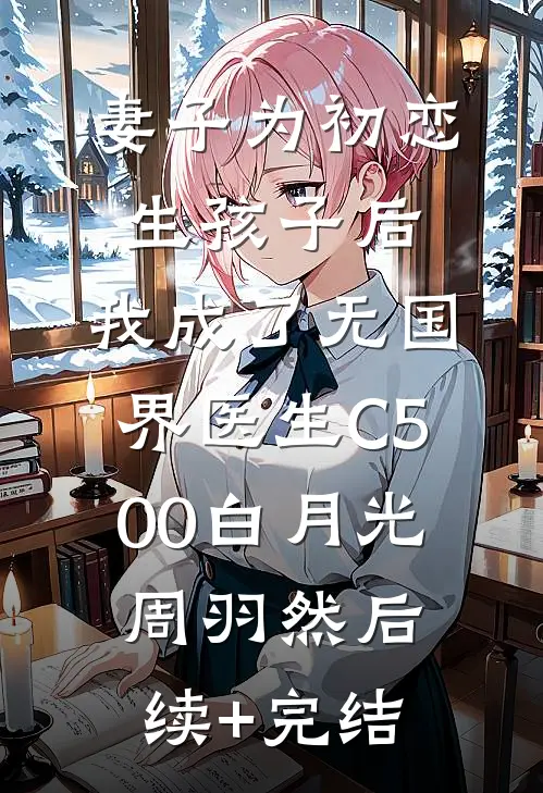 妻子为初恋生孩子后，我成了无国界医生C500白月光周羽然后续+完结