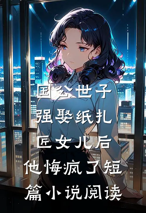 国公世子强娶纸扎匠女儿后，他悔疯了短篇小说阅读