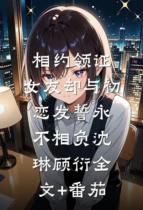 相约领证，女友却与初恋发誓永不相负沈琳顾衍全文+番茄