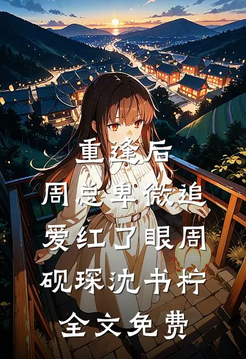 重逢后，周总卑微追爱红了眼周砚琛沈书柠全文免费