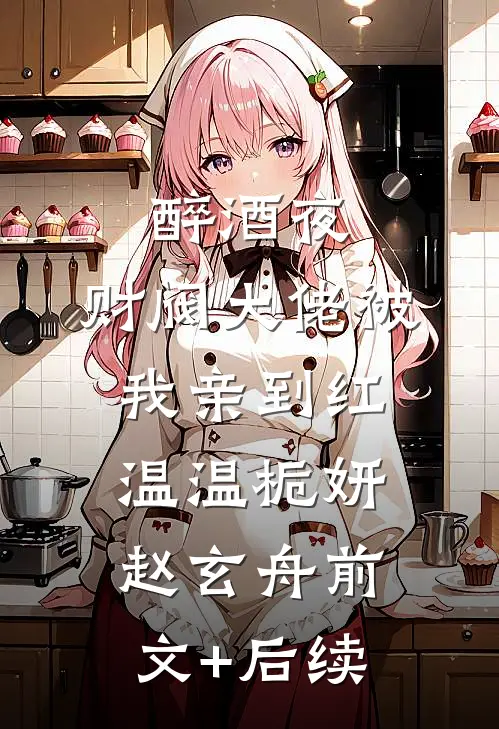 醉酒夜，财阀大佬被我亲到红温温栀妍赵玄舟前文+后续