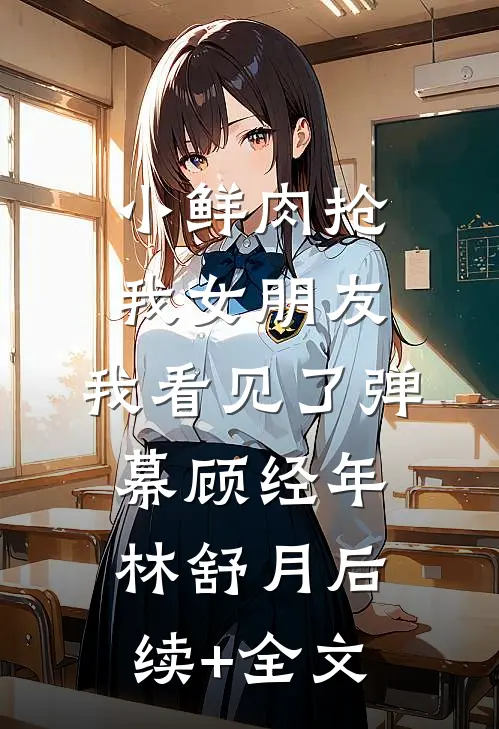 小鲜肉抢我女朋友，我看见了弹幕顾经年林舒月后续+全文