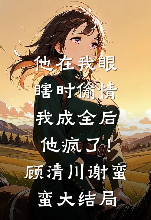 他在我眼瞎时偷情，我成全后他疯了！顾清川谢蛮蛮大结局