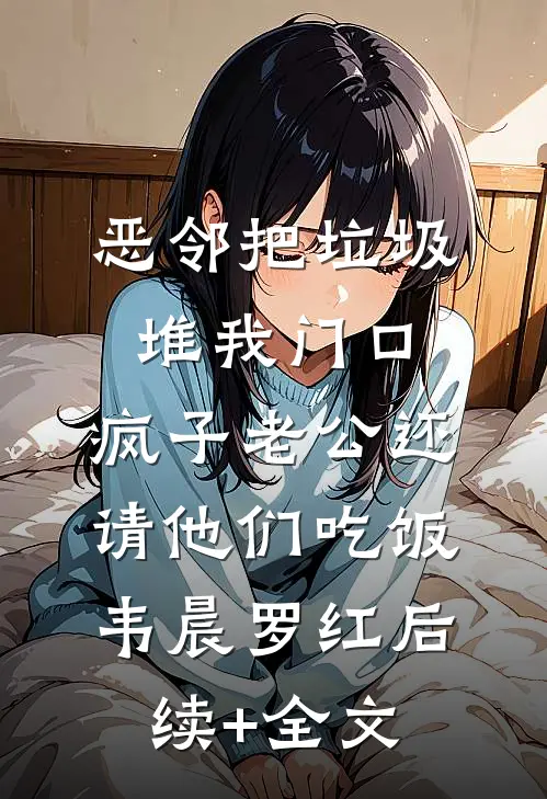 恶邻把垃圾堆我门口，疯子老公还请他们吃饭韦晨罗红后续+全文