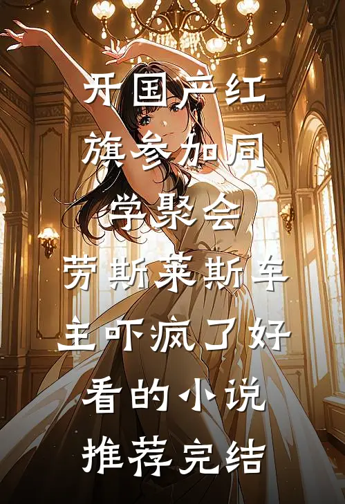 开国产红旗参加同学聚会，劳斯莱斯车主吓疯了好看的小说推荐完结