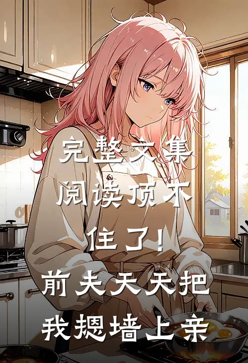 完整文集阅读顶不住了!前夫天天把我摁墙上亲