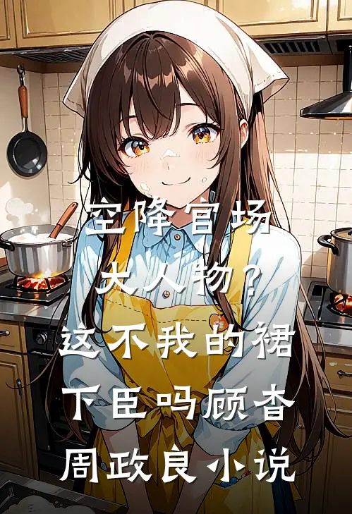 空降官场大人物？这不我的裙下臣吗顾杳周政良小说