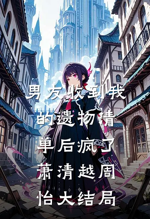 男友收到我的遗物清单后疯了萧清越周怡大结局