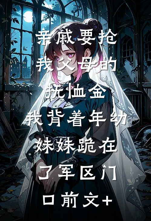亲戚要抢我父母的抚恤金，我背着年幼妹妹跪在了军区门口前文+
