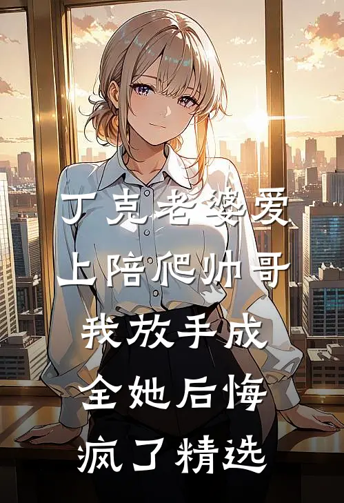 丁克老婆爱上陪爬帅哥，我放手成全她后悔疯了精选
