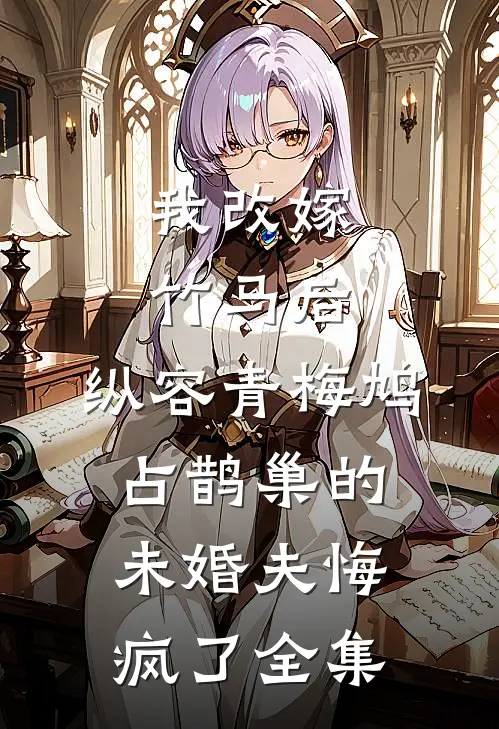 我改嫁竹马后，纵容青梅鸠占鹊巢的未婚夫悔疯了全集