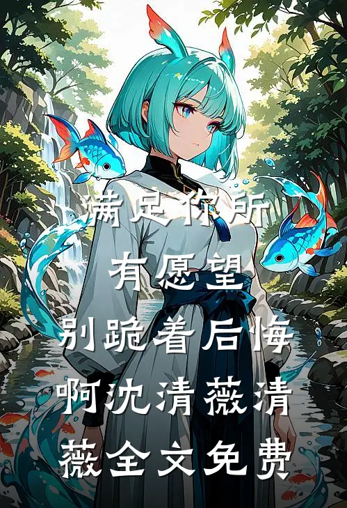 满足你所有愿望，别跪着后悔啊沈清薇清薇全文免费
