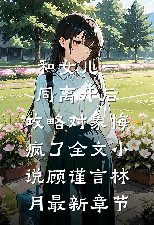 和女儿一同离开后，攻略对象悔疯了全文小说顾谨言林月最新章节
