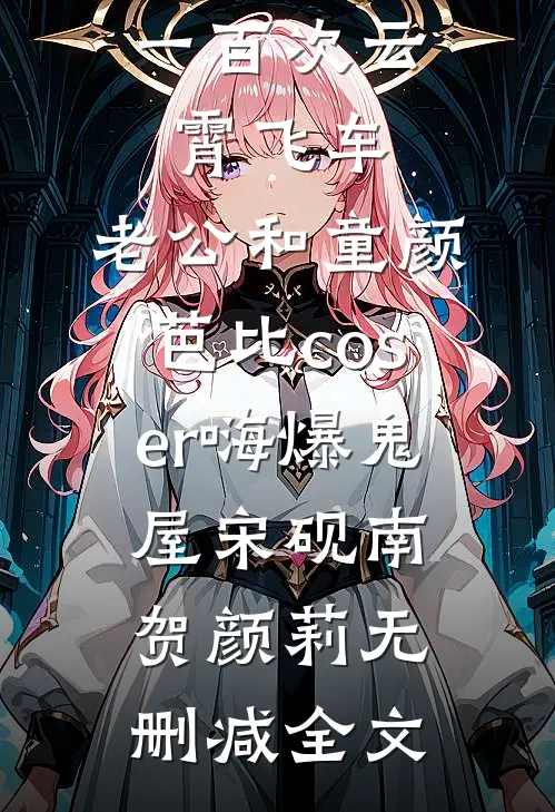 女儿玩了一百次云霄飞车，老公和童颜芭比coser嗨爆鬼屋宋砚南贺颜莉无删减全文