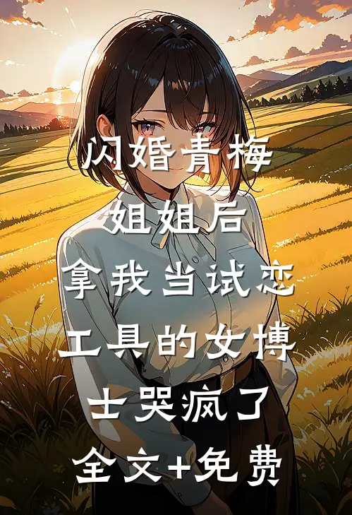 闪婚青梅姐姐后，拿我当试恋工具的女博士哭疯了。全文+免费