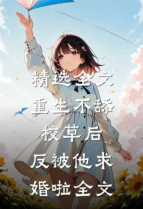 精选全文重生不舔校草后，反被他求婚啦全文